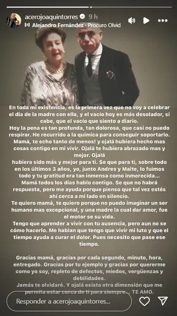 La carta de Joaquín Torres a su madre en Instagram Joaquín Torres está atravesando uno de los momentos más difíciles de su vida desde que tuviera que ser intervenido en varias operaciones tras un accidente de moto. Poco después, el arquitecto hizo frente a la muerte de su madre, en cuyo funeral vimos muy afectado. Esta situación ha hecho mella incluso en su relación con Raúl Prieto, quien, según declaró Torres, "sufre por verme sufrir y yo sufro por ser una carga". Es por ello, que durante este Día de la Madre, Joaquín haya echado más en falta que nunca a su madre, a la que ha dedicado una desgarradora carta en sus redes sociales. "En toda mi existencia, es la primera vez que no voy a celebrar el día de la madre con ella, y el vacío hoy es más desolador, si cabe, que el vacío que siento a diario. Hoy la pena es tan profunda, tan dolorosa, que casi no puedo respirar. He recurrido a la química para conseguir soportarlo. Mamá, ¡te echo tanto de menos! Y ojalá hubiera hecho mas cosas contigo en mi vivir. Ojalá te hubiera abrazado más y mejor. Ojalá hubiera sido más y mejor para ti. Se que para ti, sobre todo en los últimos 3 años, yo, junto Andres y Maite, lo fuimos todo y tu gratitud era tan inmensa como inmerecida...", lamentó en su Instagram. "Mamá todos los días hablo contigo. Sé que no habrá respuesta, pero me ayuda porque pienso que tal vez estés ahí cerca a mi lado en silencio. Te quiero mamá, te quiero porque no puedo imaginar un ser humano mas excepcional, y una madre la cual dar amor, fue el motor se su vida. Tengo que aprender a vivir con tu ausencia, pero aún no sé cómo hacerlo. Me hablan que tengo que vivir mi luto y que el tiempo ayuda a curar el dolor. Pues necesito que pase ese tiempo", continuó. "Gracias mamá, gracias por cada segundo, minuto, hora, entregado. Gracias por tu ejemplo y gracias por quererme como yo soy, repleto de defectos, miedos, vergüenzas y debilidades. Jamás te olvidaré. Y ojalá exista otra dimensión que me permita estar cerca de ti para siempre... TE AMO", finalizó el arquitecto. Hace unos días, al menos, tuvo una buena noticia, ya que recibió el alta hospitalaria después de estar 8 días ingresado y 5 operaciones. Así, Joaquín tiene por delante una larga recuperación tanto mental como física en la que el cariño de sus seres queridos será fundamental.